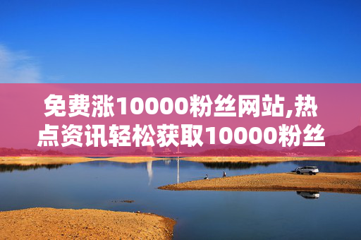 免费涨10000粉丝网站,热点资讯轻松获取10000粉丝的最佳免费平台揭秘！